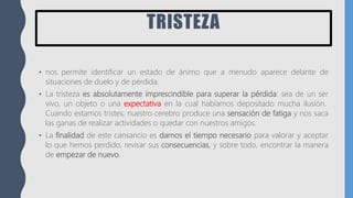 TRISTEZA
• nos permite identificar un estado de ánimo que a menudo aparece delante de
situaciones de duelo y de pérdida.
• La tristeza es absolutamente imprescindible para superar la pérdida: sea de un ser
vivo, un objeto o una expectativa en la cual habíamos depositado mucha ilusión.
Cuando estamos tristes, nuestro cerebro produce una sensación de fatiga y nos saca
las ganas de realizar actividades o quedar con nuestros amigos.
• La finalidad de este cansancio es darnos el tiempo necesario para valorar y aceptar
lo que hemos perdido, revisar sus consecuencias, y sobre todo, encontrar la manera
de empezar de nuevo.
 