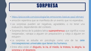SORPRESA
• https://psicocode.com/psicologia/las-emociones-basicas-paul-ekman/
• emoción repentina que se manifiesta de un evento que no esperabas.
• Las sorpresas pueden ser negativas, agradables, o no tener una
evaluación, dependiendo del contexto.
• Sorpresa deriva de la palabra latina superprehensus que significa «cosa
inesperada», «atrapa a alguien sin preparación» y «deja a alguien en
estupor»
• La sorpresa se estudia en psicología como una de las siete
microexpresiones universales que tienen los humanos.
• Entre ellos están el disgusto, la ira, el miedo, la tristeza, la alegría, la
sorpresa y el desprecio.
 