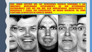 PAUL EKMAN SOSTUVO QUE LAS EXPRESIONES FACIALES ASOCIADAS A LAS
EMOCIONES MENCIONADAS ANTERIORMENTE NO SON DETERMINADAS
CULTURALMENTE SINO QUE SON MÁS BIEN INVOLUNTARIAS, INCONSCIENTES Y
UNIVERSALES Y TIENEN, POR CONSIGUIENTE, UN ORIGEN BIOLÓGICO, TAL COMO
PLANTEABA LA HIPÓTESIS DE CHARLES DARWIN.
 