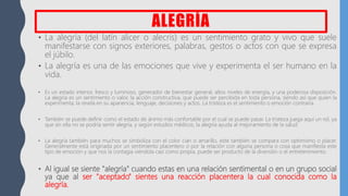 ALEGRÍA
• La alegría (del latín alicer o alecris) es un sentimiento grato y vivo que suele
manifestarse con signos exteriores, palabras, gestos o actos con que se expresa
el júbilo.
• La alegría es una de las emociones que vive y experimenta el ser humano en la
vida.
• Es un estado interior, fresco y luminoso, generador de bienestar general, altos niveles de energía, y una poderosa disposición.
La alegría es un sentimiento o valor, la acción constructiva, que puede ser percibida en toda persona, siendo así que quien la
experimenta, la revela en su apariencia, lenguaje, decisiones y actos. La tristeza es el sentimiento o emoción contraria.
• También se puede definir como el estado de ánimo más confortable por el cual se puede pasar. La tristeza juega aquí un rol, ya
que sin ella no se podría sentir alegría, y según estudios médicos, la alegría ayuda al mejoramiento de la salud.
• La alegría también para muchos se simboliza con el color cian o amarillo, este también se compara con optimismo o placer.
Generalmente está originada por un sentimiento placentero o por la relación con alguna persona o cosa que manifiesta este
tipo de emoción y que nos la contagia viéndola casi como propia, puede ser producto de la diversión o el entretenimiento.
• Al igual se siente "alegría" cuando estas en una relación sentimental o en un grupo social
ya que al ser "aceptado" sientes una reacción placentera la cual conocida como la
alegría.
 