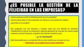 ¿ES POSIBLE LA GESTIÓN DE LA
FELICIDAD EN LAS EMPRESAS?
• ¿Cómo podemos medir la felicidad dentro de una compañía?
• ¿Cómo puedo saber si mis empleados son felices en sus puestos de trabajo?
• ¿Soy feliz en mi empleo?
• Son preguntas que nos hacemos y muchas veces son muy difíciles de contestar.
Posiblemente si somos un empresario, sepamos gestionar los recursos de nuestra propia
empresa, la parte financiera, la gestión del material necesario, pero
• ¿y la felicidad?
• Está demostrado que un empleado feliz es más rentable que uno que no lo es.
• PROPUESTA: UN ALUMNO FELIZ ES MAS CREATIVO?
 