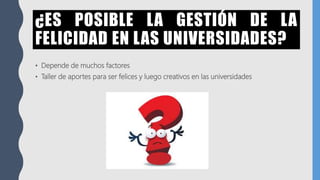 ¿ES POSIBLE LA GESTIÓN DE LA
FELICIDAD EN LAS UNIVERSIDADES?
• Depende de muchos factores
• Taller de aportes para ser felices y luego creativos en las universidades
 