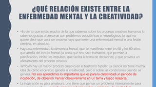 ¿QUÉ RELACIÓN EXISTE ENTRE LA
ENFERMEDAD MENTAL Y LA CREATIVIDAD?
• –Es cierto que existe, mucho de lo que sabemos sobre los procesos creativos humanos lo
sabemos gracias a personas con problemas psiquiátricos o neurológicos, lo cual no
quiere decir que para ser creativo haya que tener una enfermedad mental o una lesión
cerebral, en absoluto.
• Hay una enfermedad, la demencia frontal, que se manifiesta entre los 60 y los 80 años,
que atrofia del lóbulo frontal (la zona que nos hace humanos, que permite la
planificación, inhibir los impulsos, que facilita la toma de decisiones) y que provoca un
afloramiento del proceso creativo.
• También hay un mayor proceso creativo en el trastorno bipolar. La ciencia no tiene mucha
idea de cómo el cerebro genera la creatividad, pero sí sobre las condiciones cuando se
genera. Por eso aprendimos lo importante que es para la creatividad un periodo de
incubación, de obsesión. Pensar obsesivamente en un tema y luego relajarse.
• La inspiración es para amateurs, uno tiene que pensar un problema intensamente para
 