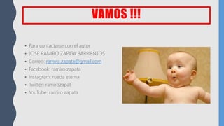 VAMOS !!!
• Para contactarse con el autor
• JOSE RAMIRO ZAPATA BARRIENTOS
• Correo: ramiro.zapata@gmail.com
• Facebook: ramiro zapata
• Instagram: rueda eterna
• Twitter: ramirozapat
• YouTube: ramiro zapata
 