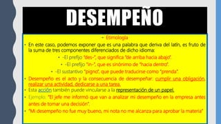 • Etimología
• En este caso, podemos exponer que es una palabra que deriva del latín, es fruto de
la suma de tres componentes diferenciados de dicho idioma:
• -El prefijo “des-”, que significa “de arriba hacia abajo”.
• -El prefijo “in-”, que es sinónimo de “hacia dentro”.
• -El sustantivo “pigno”, que puede traducirse como “prenda”.
• Desempeño es el acto y la consecuencia de desempeñar: cumplir una obligación,
realizar una actividad, dedicarse a una tarea.
• Esta acción también puede vincularse a la representación de un papel.
• Ejemplo: “El jefe me informó que van a analizar mi desempeño en la empresa antes
antes de tomar una decisión”.
• “Mi desempeño no fue muy bueno, mi nota no me alcanza para aprobar la materia”
DESEMPEÑO
 