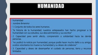 HUMANIDAD
• humanidad
• nombre femenino
• 1. Conjunto de todos los seres humanos.
• "la historia de la humanidad; nuestros antepasados han hecho progresar a la
humanidad con sus estudios, sus descubrimientos y sus escritos"
• 2. Capacidad para sentir afecto, comprensión o solidaridad hacia las demás
personas.
• "no publicó la noticia por humanidad, porque podía hacer mucho daño a su amigo;
a estos voluntarios los mueve su humanidad y su deseo de colaborar“
• 3. Capacidad y deseo de desempeñar el cuidado de personas, tierra y recursos
limitados.
 