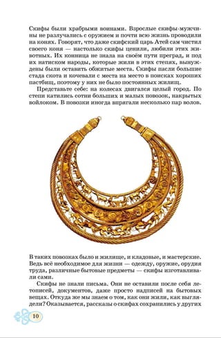 Скифы были храбрыми воинами. Взрослые скифы-мужчи­
ны не разлучались с оружием и почти всю жизнь проводили
на конях. Говорят, что даже скифский царь Атей сам чистил
своего коня — настолько скифы ценили, любили этих жи­
вотных. Их конница не знала на своём пути преград, и под
их натиском народы, которые жили в этих степях, вынуж­
дены были оставить обжитые места. Скифы пасли большие
стада скота и кочевали с места на место в поисках хороших
пастбищ, поэтому у них не было постоянных жилищ.
Представьте себе: на колесах двигался целый город. По
степи катились сотни больших и малых повозок, накрытых
войлоком. В повозки иногда впрягали несколько пар волов.
В таких повозках было и жилище, и кладовые, и мастерские.
Ведь всё необходимое для жизни — одежду, оружие, орудия
труда, различные бытовые предметы — скифы изготавлива­
ли сами.
Скифы не знали письма. Они не оставили после себя ле­
тописей, документов, даже просто надписей на бытовых
вещах. Откуда же мы знаем о том, как они жили, как выгля­
дели? Оказывается, рассказы о скифах сохранились у других
 