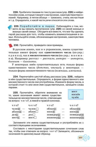 228. Пробегите глазами по тексту рассказа (упр. 226) и найди­
те в нём слова, которые говорят о настроении, самочувствии персо­
нажей. Например, в пятом абзаце — тревожно, очень несчастным
и т. д. Определите, к какой части речи относятся эти слова.
229. П о р а б о т а й т е в п а р а х . Побеседуйте о том, мо-
V жете ли вы связать прочитанное (упр. 226) со своей жизнью и
жизнью своей семьи. Обсудите все вместе, что мог бы сделать
герой рассказа для того, чтобы изменить взаимоотношения в се­
мье. Используйте слова, обозначающие настроение, самочувствие
человека.
230. Прочитайте, приведите свои примеры.
В русском языке, как и в украинском, имена существи­
тельные имеют форму как единственного числа (по-укр.:
о д н и н а), так и множественного числа (по-укр.: м н о ж и -
н а). Например: рассказ — рассказы, интерес — интересы,
блокнот — блокноты.
У некоторых имён существительных есть только форма
единственного числа (детство, чтение)’, у некоторых —
только форма множественного числа (ножницы, именины).
234. Перечитайте шестой абзац рассказа (упр. 226), найдите
в нём существительные. Определите, в форме единственного или
множественного числа они употреблены. Измените форму числа, в
которой стоит то или иное имя существительное, запишите слова
парами.
235. Прочитайте, обратите внимание на
то, какие окончания имеют имена существи­
тельные во множественном числе, отвечающие
на вопрос ч е г о?, в левой и правой колонках.
мест
носков
чулок
чт о? ч е г о ? что? ч е г о ?
чулкЩ — чулок □ облакЦ] — облак|бв]
яблоки — яблокП носкЩ] — носк|ов|
делЩ — делП помидорЦ — помидорЩ
мест|а] — местО инженерЦ] — инженер|бв]
Запомните эти имена существительные и употребляйте их с
соответствующими окончаниями.
Составьте с некоторыми существительными сочетания слов
так, чтобы они отвечали на вопрос ч е г о ? Запишите, обозначьте
окончания по данному выше образцу.
 