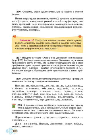 236. Спишите, ставя существительные из скобок в нужной
форме.
Новая пара чулок (валенки, сапоги); нужное количество
мест (солдаты, макароны); родной язык болгар (татары, цы­
гане, грузины); пять килограммов помидоров (апельсины,
лимоны, мандарины); повышение квалификации инжене­
ров (тренеры, шофёры).
Запомните! По-русски можно сказать: пять грамм
и пять граммов, десять килограмм и десять килограм­
мов, хотя в письменной речи употребляют форму с окон­
чанием -ов (граммов, килограммов).
237. Найдите в тексте «Жизнь без увлечений неинтересна»
(упр. 226) 4—5 глаголов с префиксом по-. Запишите их, а затем
произнесите вслух. Учтите, что на месте безударного [о] в этом
префиксе в одних случаях произносится [а] (если за ним следует
ударный слог), в других — слабый нечёткий звук, похожий на [ы].
Но пишем всегда о. Приведите свои примеры слов с таким пре­
фиксом.
238. Спишите слова, вставляя пропущенные буквы. Проверьте
написание по списку слов для запоминания.
Изв..ни, см..три, вмест.., вс..гда, ок..ло, п..ка, спасиб..,
п..ймала, п..ставила, объяснил, под..шёл, сн..чал..,
сп..койно, конверт, п..сылка, слев.., справ.., с..ест,
нич..го, по(д,т) т..бой, пом..щь, ч..я, ч..ё, тяж..ло, чер..з,
к..рабль, по(д,т)ставка, с..рёжка, пр..дставить, с..бя,
кам..нь, (з,с)двинешь, пер..двинешь, пр..гласишь,
239. К данным словам подберите подходящие по смыслу
имена существительные, у которых есть только форма един­
ственного числа или только множественного числа. Запишите
сочетания слов, обозначьте число имён существительных.
Деревянные ..., узкая ..., густые ..., хоровое ..., новая ...,
любимое....
Д л я с п р а в о к . Перила, лакомство, пение, мебель,
волосы, лестница.
 