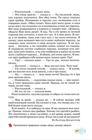 — Рассказывай, — сказал папа.
— Это очень просто, — сказал я. — Ты послушай, мама,
как хорошо получается. Вот обед готов. Ты сразу ставишь
один прибор. Наливаешь в тарелку суп, начинаешь есть и
говоришь папе: «Обед готов!» Папа идёт мыть руки, и пока
он их моет, ты съедаешь суп и наливаешь в свою же тарелку.
Вот папа возвращается в комнату и говорит мне: «Дениска,
обедать! Иди мыть руки!» Я иду. Ты в это время из мелкой
тарелки ешь котлеты, а папа ест суп. А я мою руки. И ког­
да я их вымою, папа уже съел суп, а ты съела котлеты. Я
вхожу, папа наливает мне суп в свою глубокую тарелку, ты
кладешь папе котлеты в свою мелкую тарелку. Я ем суп,
папа — котлеты, а ты спокойно пьёшь компот из стакана.
Я отодвигаю пустую глубокую тарелку, начинаю есть вто­
рое, папа пьёт компот, а ты уже пообедала и идёшь на кухню
мыть глубокую тарелку... В общем, всё очень просто. И вме­
сто трёх приборов тебе нужно мыть только один. Ура!
— Ура! — сказала мама. — Ура-то ура, только негигие­
нично.
— Пустяки! — сказал я. — Ведь мы все свои. Чего там!
— Уж очень хитрый способ, — сказал папа. — И потом,
всё же веселее есть всем вместе, а не в три этапа.
— Ну, — сказал я, — зато маме легче! Посуды-то в три
раза меньше мыть.
— Понимаешь, — задумчиво сказал папа, — мне кажет­
ся, я тоже придумал один способ. Правда, он не такой хи­
трый, но всё-таки.
— Рассказывай, — сказал я.
— Ну-ка, ну-ка, — сказала мама.
Папа поднялся, засучил рукава и собрал со стола всю по­
суду.
— Иди за мной, — сказал он. — Я сейчас покажу тебе
свой нехитрый способ. Он состоит в том, что теперь мы с то­
бой будем сами мыть посуду.
И он пошёл. А я побежал за ним. И мы вымыли всю посу­
ду. Правда, только два прибора. Потому что третий я разбил.
Это получилось у меня случайно, я всё время думал, какой
простой способ придумал папа. И как это я сам не догадался?
По Виктору Драгунскому
Произнесите правильно слова: начал, начала, начало.
 
