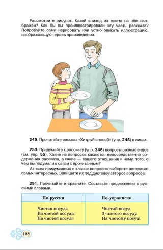Рассмотрите рисунок. Какой эпизод из текста на нём изо­
бражён? Как бы вы проиллюстрировали эту часть рассказа?
Попробуйте сами нарисовать или устно описать иллюстрацию,
изображающую героев произведения.
249. Прочитайте рассказ «Хитрый способ» (упр. 248) в лицах.
250. Придумайте к рассказу (упр. 248) вопросы разных видов
(см. упр. 55). Какие из вопросов касаются непосредственно со­
держания рассказа, а какие — вашего отношения к нему, того, о
чём вы подумали в связи с прочитанным?
Из всех придуманных в классе вопросов выберите несколько
самых интересных. Запишите их под диктовку авторов вопросов.
251. Прочитайте и сравните. Составьте предложения с рус­
скими словами.
По-русски По-украински
Чистая посуда
Из чистой посуды
На чистой посуде
Чистий посуд
3 чистого посуду
На чистому посуді
 