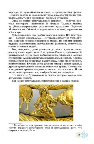народов, которые общались с ними, — прежде всего у греков.
Не менее важны те находки, которые археологам посчастли­
вилось добыть при раскопках1степных курганов.
Одна из самых замечательных находок — золотая цар­
ская пектораль, найденная в кургане Толстая могила
на Днепропетровщине украинским археологом Борисом
Мозолевским. Об этой находке писали газеты, журналы во
всём мире.
Действительно, это необыкновенная вещь. Вес пектора-
ли — больше килограмма. Пектораль состоит из трёх яру­
сов, которые по форме похожи на месяц. На них мы увидим
чудесно выполненные изображения растений, животных,
сцены из жизни людей.
Вот, например, двое раздетых до пояса мужчин шьют
одежду из меха, растянув её за рукава. Слева и справа от этой
центральной сцены стоят кобылицы с жеребятами и коровы
с телятами. А за ними фигуры двух молодых скифов. Юноша
справа сидит на корточках и доит овцу. Лицо его серьёзное,
внимательное. Юноша слева держит амфору одной рукой, а
другой приготовился заткнуть её пучком травы. Именно так
в те давние времена сохраняли молоко от скисания. И это
лишь некоторые из сцен, изображённых на пекторали.
Эти сцены — будто окошки, сквозь которые можно уви­
деть жизнь скифов.
Вот какие замечательные курганы есть в наших краях!
1 Раскопки — это процесс поиска остатков прошлого путём
снятия верхнего культурного слоя и исследования того, что
сохранилось на глубине.
 