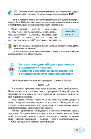 252. Составьте небольшое письменное высказывание, содер­
жащее ответ на один из записанных вопросов (упр. 250).
253. Спишите слова, вставляя пропущенные буквы и раскры­
вая скобки. Найдите эти слова в списке для запоминания, а также
в материалах данного урока; проверьте написанное.
Терпеливый, п..суда, пом..гать,
ч..сы, ч..я, рассердилась, инж..неры,
нед..разумение, п..казать, милици..нер,
п..хожий, т..жело, ин..гда, гор..чо,
инт..ресно, сем..я, лё(?)чик, вол..сы, меб..ль.
254. О чём вам напомнил текст «Хитрый способ» (упр. 248),
какие мысли вызвал?
Напишите короткое высказывание о теме и основной мысли
рассказа Виктора Драгунского.
помогать
посуда
Читаем: находим общее и различное
в содержании текстов
Говорим: составляем высказывание
с опорой на текст и жизненный опыт
255. Прочитайте о том, как празднуют Святки в России.
КОЛЯДА
У каждого времени года своя красота, свои особенности.
Зима дарит нам пышные снега, прозрачный лёд, бодрящие
морозы. Есть у зимы и свои праздники, которые дошли до
нас с давних времен.
Так, перед Новым годом был обычай обходить дворы и
петь поздравительные песни — колядки. Колядовали от­
дельно парни, отдельно девушки, дети, а в некоторых дерев­
нях и пожилые, степенные крестьяне.
Ребята приходили колядовать в масках медведя, козы,
журавля. У одних колядовщиков через плечо висели боль­
шие холщовые сумки, другие держали в руках длинные
кий — палки. Заводила — коляда — шёл с колокольчиком.
Они все гурьбой шли по селу и пели:
 