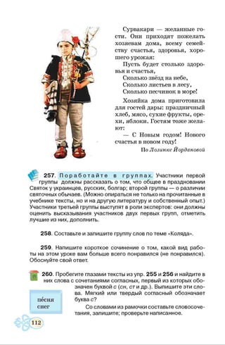 Сурвакари — желанные го­
сти. Они приходят пожелать
хозяевам дома, всему семей­
ству счастья, здоровья, хоро­
шего урожая:
Пусть будет столько здоро­
вья и счастья,
Сколько звёзд на небе,
Сколько листьев в лесу,
Сколько песчинок в море!
Хозяйка дома приготовила
для гостей дары: праздничный
хлеб, мясо, сухие фрукты, оре­
хи, яблоки. Гостям тоже жела­
ют:
— С Новым годом! Нового
счастья в новом году!
По Лозинке Йордановой
257. П о р а б о т а й т е в г р у п п а х . Участники первой
группы должны рассказать о том, что общее в праздновании
Святок у украинцев, русских, болгар; второй группы — о различии
святочных обычаев. (Можно опираться не только на прочитанные в
учебнике тексты, но и на другую литературу и собственный опыт.)
Участники третьей группы выступят в роли экспертов: они должны
оценить высказывания участников двух первых групп, отметить
лучшие из них, дополнить.
258. Составьте и запишите группу слов по теме «Коляда».
259. Напишите короткое сочинение о том, какой вид рабо­
ты на этом уроке вам больше всего понравился (не понравился).
Обоснуйте свой ответ.
260. Пробегите глазами тексты изупр. 255 и 256 и найдите в
них слова с сочетаниями согласных, первый из которых обо­
значен буквой с (сн, сти др.). Выпишите эти сло­
ва. Мягкий или твердый согласный обозначает
буква с?
Со словами из рамочки составьте словосоче­
тания, запишите; проверьте написанное.
песня
снег
 