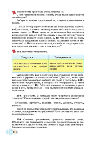 Произнесите правильно слово нагрузка [с].
О чём говорится в тексте? Почему слова языка сравниваются
со звёздами?
Выбери из данных предложений те, которые использованы в
тексте.
1. Язык не обращает внимания на исчезновение какого-
нибудь слова, а вместо исчезнувшего не спешит создавать
новое слово. — Язык никогда не оставляет без внимания
исчезновение какого-нибудь слова, а вместо исчезнувшего
непременно создаёт новое слово. 2. Но что же это за сила,
способная продлевать словам жизнь на многие сотни и ты­
сячи лет? — Но что же это за сила, способная сокращать сло­
вам жизнь на многие сотни и тысячи лет?
262. Прочитайте и сравните.
По-русски По-украински
запамятовать значение слова
запамятовать имя автора
книги
запам’ятати значення слова
запам’ятати ім’я автора
книги
Одинаковое или разное значение имеет русское слово запа­
мятовать и украинское слово запам’ятати? Для того, чтобы пра­
вильно ответить на вопрос, найдите это слово в тексте (упр. 261),
прочитайте предложение, в котором оно употреблено, а также
сноску к нему (стр. 113). Обратите внимание на значение другого
слова в этом предложении — оно является синонимом слова за­
памятовать.
263. Прочитайте. С помощью каких префиксов образованы
эти слова? Какое значение придаёт им каждый из префиксов?
Пережить, прожить, выжить, ожить, дожить, отжить,
пожить.
Какой из данных глаголов следует использовать для рассказа
о словах, вышедших из употребления? Устно составьте с этим гла­
голом предложение.
264. Спишите предложение, правильно связывая слова.
Объясните, как согласуются с именами прилагательными и гла­
голами имена существительные мужского рода, если они употре­
блены по отношению к женщине.
 