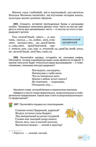 Многие годы глубок(ий, ая) и вдумчив(ый, ая) писатель
Наталья Матвеева посвяти(л, ла) изучению истории языка,
культуры наших далёких предков.
265. Спишите, вставляя пропущенные буквы и раскрывая
скобки. Проверьте написание данных слов. Часть из них вы най­
дёте в списке для запоминания, часть — в текстах из этого и пре­
дыдущего уроков.
Увл..кател(?)ный, вмест.., довер­
чиво, сначал.., спокойно, (не)..став-
ляет, нагру(з,с)ку, пр..зрач(?)ный,
к..ля(д,т)ки, праз(?)ничный, при­
готовила, никогда, заМоЧоТельный, зд..ров(?)я, (не)б..ятся,
вн..мател(?)ный, пес(?)ня, сне(г,к).
266. Прочитайте загадку, отгадайте её, учитывая рифму.
Обоснуйте, почему подобранное вами слово является отгадкой. К
какому типу речи будет относиться ваше высказывание — к пове­
ствованию, описанию или рассуждению?
Поглядите, поглядите,
Потянулись с неба нити.
Что за тоненькая нить
Землю с небом хочет сшить?
Не ответишь — подождём,
Отгадаешь под ...
Назовите слова, употреблённые в переносном значении.
Найдите в тексте повествовательное, вопросительное и побу­
дительное предложения. Какой знак стоит в конце вопросительно­
го предложения?
267. Прочитайте отрывок из стихотворения.
Славная осень! Здоровый, ядрёный1
Воздух усталые силы бодрит;
Лёд неокрепший на речке студёной
Словно как тающий сахар лежит;
Около леса, как в мягкой постели,
Выспаться можно — покой и простор!
внимательный
прозрачный
1Ядрёный — свежий, чистый.
 