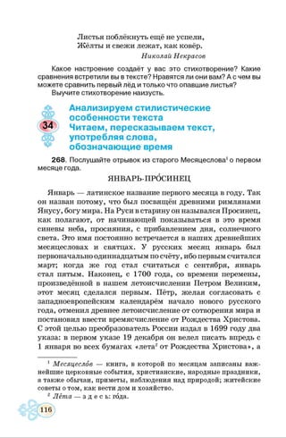 Листья поблёкнуть ещё не успели,
Жёлты и свежи лежат, как ковёр.
Николай Некрасов
Какое настроение создаёт у вас это стихотворение? Какие
сравнения встретили вы в тексте? Нравятся ли они вам? А с чем вы
можете сравнить первый лёд и только что опавшие листья?
Выучите стихотворение наизусть.
Анализируем стилистические
особенности текста
Читаем, пересказываем текст,
употребляя слова,
обозначающие время
268. Послушайте отрывок из старого Месяцеслова1о первом
месяце года.
ЯНВАРЬ-ПРОСИНЕЦ
Январь — латинское название первого месяца в году. Так
он назван потому, что был посвящён древними римлянами
Янусу, богу мира. На Руси в старину он назывался Просинец,
как полагают, от начинающей показываться в это время
синевы неба, просияния, с прибавлением дня, солнечного
света. Это имя постоянно встречается в наших древнейших
месяцесловах и святцах. У русских месяц январь был
первоначально одиннадцатым по счёту, ибо первым считался
март; когда же год стал считаться с сентября, январь
стал пятым. Наконец, с 1700 года, со времени перемены,
произведённой в нашем летоисчислении Петром Великим,
этот месяц сделался первым. Пётр, желая согласовать с
западноевропейским календарём начало нового русского
года, отменил древнее летоисчисление от сотворения мира и
постановил ввести времясчисление от Рождества Христова.
С этой целью преобразователь России издал в 1699 году два
указа: в первом указе 19 декабря он велел писать впредь с
1 января во всех бумагах «лета2от Рождества Христова», а
1 Месяцеслов — книга, в которой по месяцам записаны важ­
нейшие церковные события, христианские, народные праздники,
а также обычаи, приметы, наблюдения над природой; житейские
советы о том, как вести дом и хозяйство.
2 Лёта — з д е с ь : года.
 