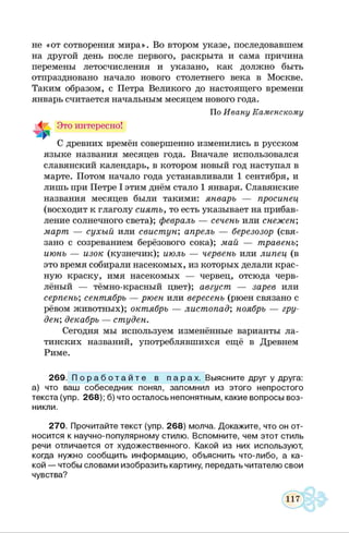 не «от сотворения мира». Во втором указе, последовавшем
на другой день после первого, раскрыта и сама причина
перемены летосчисления и указано, как должно быть
отпраздновано начало нового столетнего века в Москве.
Таким образом, с Петра Великого до настоящего времени
январь считается начальным месяцем нового года.
По Ивану Каменскому
Это интересно!
С древних времён совершенно изменились в русском
языке названия месяцев года. Вначале использовался
славянский календарь, в котором новый год наступал в
марте. Потом начало года устанавливали 1 сентября, и
лишь при Петре I этим днём стало 1 января. Славянские
названия месяцев были такими: январь — просинец
(восходит к глаголу сиять, то есть указывает на прибав­
ление солнечного света); февраль — сеченъ или снежен;
март — сухый или свистун; апрель — березозор (свя­
зано с созреванием берёзового сока); май — травенъ;
июнь — изок (кузнечик); июль — червенъ или липец (в
это время собирали насекомых, из которых делали крас­
ную краску, имя насекомых — червец, отсюда черв­
лёный — тёмно-красный цвет); август — зарев или
серпенъ; сентябрь — рюен или вересенъ (рюен связано с
рёвом животных); октябрь — листопад; ноябрь — гру­
дей; декабрь — студен.
Сегодня мы используем изменённые варианты ла­
тинских названий, употреблявшихся ещё в Древнем
Риме.
269. П о р а б о т а й т е в п а р а х . Выясните друг у друга:
а) что ваш собеседник понял, запомнил из этого непростого
текста (упр. 268); б) что осталось непонятным, какие вопросы воз­
никли.
270. Прочитайте текст (упр. 268) молча. Докажите, что он от­
носится к научно-популярному стилю. Вспомните, чем этот стиль
речи отличается от художественного. Какой из них используют,
когда нужно сообщить информацию, объяснить что-либо, а ка­
кой — чтобы словами изобразить картину, передать читателю свои
чувства?
 