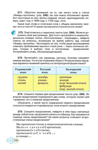 271. Обратите внимание на то, как много слов в статье
«Январь-просинец» (упр. 268) так или иначе обозначают время.
Вот некоторые из них: месяц (первый, пятый, одиннадцатый), ян­
варь, март, год, в 1699 году, с 1700 года, лета.
Какие ещё слова и сочетания слов с общим значением «вре­
мя» есть в тексте? К каким частям речи относятся эти слова?
272. Подготовьтесь к пересказу текста (упр. 268). Можете до-
* полнить своё выступление. Для этого прочитайте в энциклопе­
дическом словаре статьи «Летосчисление», «Календарь», найдите
ответы на вопросы, возникшие во время работы над статьей
«Январь-просинец». Проследите за тем, чтобы ваше высказывание
отвечало требованиям научного стиля речи — было логически чёт­
ким, точным в выборе слов и построении предложений.
Употребляйте слова, обозначающие время.
273. Прочитайте, как украинцы, русские, болгары называют
зимние месяцы. Что вэтих названиях общего? В каком языке народ­
ные варианты названий приняты и в литературной форме языка?
Украинский
язык
Русский
язык
Болгарский
язык
грудень
січень
лютий
декабрь
январь
февраль
декември
януари
(нар. большой сечко)
фебруари
(нар. малый сечко)
274. Спишите первые два предложения текста (упр. 268). Во
втором предложении подчеркните два слова, которые служат для
«привязки» его к первому предложению.
Объясните, к какой части содержания первого предложения
относится каждое из подчёркнутых слов второго предложения.
275. Спишите предложение, найдите в нём пары связанных
между собой слов, продолжите запись по образцу. Как называются
главные члены предложения? На какие вопросы отвечают второ­
степенные члены предложения?
Мы прочитали статью в энциклопедическом словаре.
Мы ( ч т о с д е л а л и?) прочитали;
прочитали (ч т о?) статью;
прочитали (где? в ч е м ? )...;
в словаре...
 