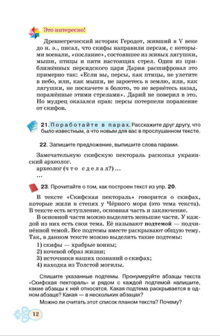 4 Это интересно!
Древнегреческий историк Геродот, живший в V веке
до и. э., писал, что скифы направили персам, с которы­
ми воевали, «послание», состоявшее из живых лягушки,
мыши, птицы и пяти настоящих стрел. Один из при­
ближённых персидского царя Дария расшифровал это
примерно так: «Если вы, персы, как птицы, не улетите
в небо, или, как мыши, не зароетесь в землю, или, как
лягушки, не поскачете в болото, то не вернётесь назад,
поражённые этими стрелами». Дарий не поверил в это.
Но мудрец оказался прав: персы потерпели поражение
от скифов.
2 1 . П о р а б о т а й т е в п а р а х . Расскажите друг другу, что
было известным, а что новым для вас в прослушанном тексте.
22. Запишите предложение, выпишите слова парами.
Замечательную скифскую пектораль раскопал украин­
ский археолог.
археолог ( ч т о с д е л а л ? ) . . .
23. Прочитайте о том, как построен текст из упр. 20.
В тексте «Скифская пектораль» говорится о скифах,
которые жили в степях у Чёрного моря (это тема текста).
В тексте есть вступление, основная часть и заключение.
В основной части можно выделить меньшие части. У каж­
дой из них есть своя тема. Её называют подтемой — подчи­
нённой темой. Все подтемы вместе раскрывают общую тему.
Так, в данном тексте можно выделить такие подтемы:
1) скифы — храбрые воины;
2) кочевой образ жизни;
3) источники наших познаний о скифах;
4) находка из Толстой могилы.
Спишите указанные подтемы. Пронумеруйте абзацы текста
«Скифская пектораль» и рядом с каждой подтемой напишите,
какие абзацы к ней относятся. Какая подтема раскрывается в од­
ном абзаце? Какая — в нескольких абзацах?
Можно ли считать этот список планом текста? Почему?
 