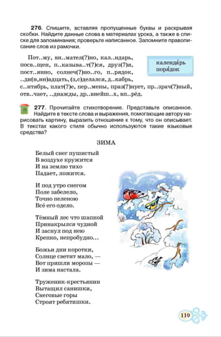 276. Спишите, вставляя пропущенные буквы и раскрывая
скобки. Найдите данные слова в материалах урока, а также в спи­
ске для запоминания; проверьте написанное. Запомните правопи­
сание слов из рамочки.
Пот..му, вн..мател(?)но, календарь,
посв..щен, п..казыва..т(?)ся, друз(?)я,
пост..янно, солнеч(?)но..го, п..рядок,
..ди(н,нн)адцать, (з,с)делался, д..кабрь,
с..нтябрь, плат(?)е, пер..мены, праз(?)нует, пр..зрач(?)ный,
отв..чает, ..днажды, др..внейш..х, вп..рёд.
277. Прочитайте стихотворение. Представьте описанное.
Найдите в тексте слова и выражения, помогающие автору на­
рисовать картину, выразить отношение к тому, что он описывает.
В текстах какого стиля обычно используются такие языковые
средства?
ЗИМА
Белый снег пушистый
В воздухе кружится
И на землю тихо
Падает, ложится.
И под утро снегом
Поле забелело,
Точно пеленою
Всё его одело.
Тёмный лес что шапкой
Принакрылся чудной
И заснул под нею
Крепко, непробудно...
Божьи дни коротки,
Солнце светит мало, —
Вот пришли морозы —
И зима настала.
Труженик-крестьянин
Вытащил санишки,
Снеговые горы
Строят ребятишки.
календарь
порядок
 