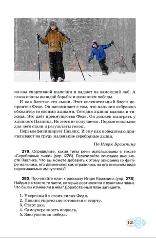 из-под спортивной шапочки и падают на взмокший лоб. А
глаза полны жаждой борьбы и желанием победы.
И как блестят его лыжи. Этот ослепительный блеск не­
приятен Феде. Он напоминает о том, что мальчик небрежно
обходится со своими лыжами. Сегодня лыжня влажна и тя­
жела. Это даёт преимущества Феде. Он должен выиграть у
хлипкого Павлика. Но этого не получается. Поразительными
для него стали и результаты гонок.
Первым финиширует Павлик. И ему как победителю при­
калывают на грудь маленькие серебряные лыжи.
279. Определите, какие типы речи использованы в тексте
«Серебряные лыжи» (упр. 278). Перечитайте описание внешно­
сти Павлика. Что вы можете добавить к этому описанию (о фигу­
ре мальчика, его движениях; как отразились на его внешнем виде
переживаемые им чувства)?
280. Прочитайте план к рассказу Игоря Бражнина (упр. 278).
Найдите в тексте те части, которые соотносятся с пунктами плана.
Что бы вы изменили в нём? Доработанный план запишите.
1. Уверенный в своих силах Федя.
2. Павлик тщательно готовится к старту.
3. Старт дан.
4. Самоуверенность подвела.
5. Заслуженная победа.
По Игорю Бражнину
 