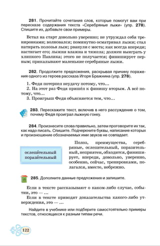 281. Прочитайте сочетания слов, которые помогут вам при
пересказе содержания текста «Серебряные лыжи» (упр. 278).
Спишите их, добавьте свои примеры.
Встал на старт довольно уверенно; не утруждал себя тре­
нировками; волновался; поминутно осматривал лыжи; стал
натирать полозья лыж; рванули с места; как всегда впереди;
настигает его; лыжня влажна и тяжела; должен выиграть у
хлипкого Павлика; этого не получается; финиширует пер­
вым; прикалывают маленькие серебряные лыжи.
282. Продолжите предложения, раскрывая причину пораже­
ния одного из героев рассказа Игоря Бражнина (упр. 278).
1. Федя потерпел неудачу потому, что...
2. На этот раз Федя пришёл к финишу вторым. А всё по­
тому, что...
3. Проигрыш Феди объясняется тем, что...
283. Перескажите текст, включив в него рассуждение о том,
почему Федя проиграл лыжную гонку.
284. Произнесите слова правильно, затем проговорите их так,
как надо писать. Спишите. Подчеркните буквы, написание которых
и произношение обозначаемых ими звуков не совпадает.
Полоз, преимущества, сереб­
ряные, ослепительный, поразитель­
ный, неприятен, обходится, финиши­
рует, впереди, довольно, уверенно,
особенно, сейчас, тренировками, по­
лагался, вместе, небрежно.
285. Дополните данные предложения и запишите.
Если в тексте рассказывают о каком-либо случае, собы­
тии, это — ...
Если в тексте приводят доказательства какого-либо ут­
верждения, это — ...
Найдите в учебнике или подберите самостоятельно примеры
текстов, относящихся к разным типам речи.
ослепительный
поразительный
 