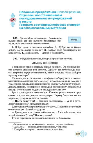 Неполные предложения (Неповні речення)
Слушаем: восстанавливаем
последовательность предложений
в тексте
Говорим: составляем пересказ с опорой
на вспомогательный материал
286. Прочитайте пословицы. Разъясните
смысл одной из них. Выучите пословицы наи­
зусть, а затем запишите их по памяти.
1. Добро делать спешить надобно. 2. Добро тогда будет
добро, когда люди похвалят. 3. Доброе дело без награды не
останется. 4. Добро сеять — добро и пожинать.
287. Послушайте рассказ, который прочитает учитель.
«ЗАЯ Ц » ПОНЕВОЛЕ
В морозное утро к вокзалу бежал паренёк. Он спешил: по­
езд должен был вот-вот отойти. Однако, не добежав до кас­
сы, паренёк вдруг остановился, затем перелез через забор и
прыгнул в сугроб.
Пассажиры, стоящие на платформе, обернулись и тотчас
заметили окоченевшую1синичку, которая скакала по снегу
у высокого забора и никак не могла взлететь. Синицу пресле­
довала кошка, но паренёк опередил разбойницу, подхватил
птаху, положил на ладонь и стал дышать на неё.
Тут и электричка показалась. Еле-еле успел юноша про­
скочить в уже закрывавшиеся двери. Народу было много, но
пареньку уступили место у окна.
— Пусть сидит тут! — решили пассажиры. — А то в суто­
локе2ненароком3придавят птаху.
Электричка быстро набрала скорость. Проплыла за окном
одна станция. За ней — другая.
— Граждане, приготовьте билетики!.. А ваш билетик, мо­
лодой человек? Нету? Значит, заяц?
Тут из середины вагона послышался чей-то голос:
1 Окоченевшая — застывшая от холода, сильно озябшая.
2 Сутолока — беспорядочное хождение, толкотня.
3 Ненароком — (разг.) ненамеренно, случайно.
тогда
 
