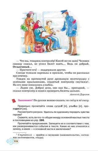 — Что вы, товарищ контролёр! Какой же он заяц! Человек
синицу спасал, не успел билет взять... Ведь он добрый.
Отзывчивый...
— Простите его! — поддержали другие.
Соседи толкали паренька и просили, чтобы он рассказал
про птичку.
Увидев на протянутой руке дрожащую желтогрудку с
зелёными крылышками, сердитый контролёр смутился1.
На его лице показалась улыбка.
— Ладно уж. Доброе дело, оно как бы... проездной, —
сказал контролёр и пошёл проверять билеты дальше.
Алексей Дорохов
Запомните! По-русски можно сказать: по снегу и по снегу.
Правильно прочитайте слова сугроб [п], улыбка [п], про­
ездной [зн].
Рассмотрите рисунок. Удалось ли художнику передать чувства
героев?
Скажите, есть ли что-то общее между основной мыслью текста
и пословицами из упр. 286.
Прочитайте предложения. Запишите их в соответствии с тем,
как разворачиваются события в тексте. Какие из них относятся к
зачину, а какие — к основной части и заключению?
1 Смутиться — прийти в смущение (замешательство, состоя­
ние застенчивости, стыда).
 