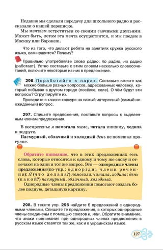 Недавно мы сделали передачу для школьного радио и рас­
сказали о нашей переписке.
Мы мечтаем встретиться со своими заочными друзьями.
Может быть, летом эта мечта осуществится, и мы поедем в
Москву или Воронеж.
Что из того, что делают ребята на занятиях кружка русского
языка, вам нравится? Почему?
Правильно употребляйте слово радио: по радио, на радио
(работает). Устно составьте с этим словом несколько словосоче­
таний, включите некоторые из них в предложение.
296. П о р а б о т а й т е в п а р а х . Составьте вместе как
можно больше разных вопросов, адресованных человеку, ко­
торый побывал в другом городе (посёлке, селе). О чём будут эти
вопросы? Сгруппируйте их.
Проведите в классе конкурс на самый интересный (самый не­
ожиданный) вопрос.
297. Спишите предложения, поставьте вопросы к выделен­
ным членам предложения.
В воскресенье я помогала маме, читала книжку, ходила
к подруге.
Пасмурный, облачный и холодный день не помешал про­
гулке.
т т
Обратите внимание, что в этих предложениях есть
слова, которые относятся к одному и тому же слову и от­
вечают на один и тот же вопрос. Это — однородные члены
предложения(по-укр.: о д н о р і д н і ч л е н и р е ч е н ­
ня): Я (ч т о д е л а л а?) помогала, читала, ходила; день
(к а к о й?) пасмурный, облачный, холодный.
Однородные члены предложения помогают создать бо­
лее полную, детальную картину.
298. В тексте упр. 295 найдите 6 предложений с однород­
ными членами. Спишите те предложения, в которых однородные
члены соединены с помощью союзов и, или. Обратите внимание,
что знаки препинания при однородных членах предложения в
русском языке ставятся также, как и в украинском языке.
 