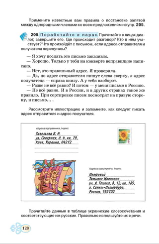 Примените известные вам правила о постановке запятой
между однородными членами ко всем предложениям изупр. 295.
299. П о р а б о т а й т е в п а р ах. Прочитайте в лицах диа­
лог, завершите его. Где происходит разговор? Кто в нём уча­
ствует? Что произойдёт с письмом, если адреса отправителя и
получателя перепутаны?
— Я хочу послать это письмо заказным.
— Хорошо. Только у тебя на конверте неправильно напи­
сано.
— Нет, это правильный адрес. Я проверяла.
— Да, но адрес отправителя пишут слева сверху, а адрес
получателя — справа внизу. А у тебя наоборот.
— Разве не всё равно? И потом — у меня письмо в Россию.
— Не всё равно. И в России, и в других странах такое же
правило. При сортировке писем посмотрят на правую сторо­
ну, и письмо... .
Рассмотрите иллюстрацию и запомните, как следует писать
адрес отправителя и адрес получателя.
Адреса відправника, індекс
Савельева В. Н................ .
ул. Северная, д. 4. кв. 19.
Киев, Украина, 0 4 21 2
Адреса одержувача, індекс
Петровой
Татьяне Ивановне
ул. Я. Гашека, д . 12. кв. 189.
г. Санкт -Петербург.
Россия. 192102..................
Прочитайте данные в таблице украинские словосочетания и
соответствующие им русские. Правильно используйте их в речи.
 