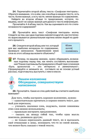 24. Перечитайте второй абзац текста «Скифская пектораль».
Обратите внимание, что в нём, как и вообще в каждом тексте, есть
части, более важные, а есть части, менее важные по содержанию.
Найдите во втором абзаце то предложение, которое, по-
вашему, несёт не самую важную для данного текста информацию.
Прочитайте 4-й абзац текста. Как вы оцениваете его по степе­
ни важности содержания?
25. Прочитайте весь текст «Скифская пектораль» молча.
Следите затем, как одна подтема сменяется другой, как постепен­
но вырисовывается увлекательная картина жизни людей из далё­
кого прошлого.
26. Спишите второй абзац или тот, который более
для вас наиболее интересен по содержанию, почти
проверьте написанное. Правописание каких появились
слов из этого абзаца вы можете объяснить?
г 27. Почему, по-вашему мнению, нужно обдумывать возмож­
ные подтемы перед тем, как начать составлять высказыва­
ние? Какие подтемы выбы придумали кобщей теме сочинения
«Быть археологом — это интересно и увлекательно!».
Сформулируйте и запишите их, составьте на их основе устный
рассказ, подготовьтесь выступить с ним в классе.
♦
Пишем изложение
Обсуждаем, совершенствуем
написанное
28. Прочитайте. Какие из этих действий вы считаете наиболее
важными?
Для того, чтобы построить хорошее изложение, нужно:
— самостоятельно прочитать и хорошо понять текст, дан­
ный для пересказа;
— уточнить значения слов, подумать, какие синонимы
этих слов можно использовать;
— правильно построить предложения;
— связать их между собой так, чтобы одна мысль
поясняла, развивала другую;
— не только пересказать данный текст, но и высказать
своё отношение к нему, вспомнить что-то из своей жизни,
что может быть связано с темой текста.
 