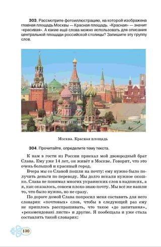 303. Рассмотрите фотоиллюстрацию, на которой изображена
главная площадь Москвы — Красная площадь. «Красная» — значит
«красивая». А какие ещё слова можно использовать для описания
центральной площади российской столицы? Запишите эту группу
слов.
Москва. Красная площадь
304. Прочитайте, определите тему текста.
К нам в гости из России приехал мой двоюродный брат
Слава. Ему уже 14 лет, он живёт в Москве. Говорит, что это
очень большой и красивый город.
Вчера мы со Славой пошли на почту: ему нужно было по­
лучить деньги по переводу. Мы долго искали нужное окош­
ко. Слава не понимал многих украинских слов в надписях, а
я, как оказалось, совсем плохо знаю почту. Мы всё же нашли
то, что было нужно, но не сразу.
По дороге домой Слава попросил меня составить для него
словарик «почтовых» слов, чтобы в следующий раз ему
не пришлось расспрашивать, что такое «до запитання»,
«рекомендован! листи» и другие. Я пообещала и уже стала
составлять такой словарик:
 