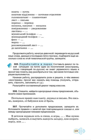 пошта — почта
поштове відділення — почтовое отделение
головпоштамт — главпочтамт
лист — письмо
переказ — перевод
посилка, пакунок — посылка
повідомлення — уведомление
листівка — ...
міжміський телефон — ...
міжнародний телефон — ...
факс — ...
марка — ...
рекомендований лист — ...
до запитання — ...
Продолжите работу, начатую девочкой: переведите на русский
язык слова, данные в последних пяти строчках, подберите ещё не­
сколько слов из этой тематической группы, запишите.
305. П о р а б о т а й т е в п а р а х . Составьте диалог по та-
кой ситуации: на почте один из посетителей (иностранец,
плохо говорящий по-русски) не знает украинского языка и
просит вас помочь ему разобраться в том, где какие почтовые опе­
рации выполняются.
Начиная работу, распределите роли и решите, в чём именно
«иностранец» просит вас оказать ему помощь (получить, отпра­
вить, спросить, заполнить и т. д.).
Разыграйте составленный диалог перед классом.
306. Спишите, найдите однородные члены предложения, объ­
ясните знаки препинания.
Почтальон принёс нам газету, журнал и письмо. Это пись­
мо, наверное, от бабушки или от брата.
307. Прочитайте и дополните предложения, запишите их.
Вспомните правило о запятой при повторяющихся союзах и, или
между однородными членами предложения.
В детском журнале есть и стихи, и игры, ... . Мне нужно
выбрать, записать и выучить наизусть загадку, или скорого­
ворку, или ... .
 