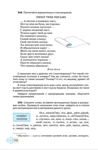 308. Прочитайте выразительно стихотворение.
ПИШ У ТЕБЕ ПИСЬМО
... А листок в конверте чист,
Нет на нём ни букв, ни строчек.
Пахнет осенью листочек —
С дерева опавший лист.
Только адрес твой да имя
На конверте напишу,
Синий ящик отыщу,
Свой листочек опущу.
Ты письмо моё получишь
И обрадуешься вдруг —
Жить на свете много лучше,
Если друга вспомнил друг.
Сразу мне ответ пиши!
А кончаются чернила —
Просто пёрышко вложи,
Что синица обронила1.
Яков Аким
О мальчике или о девочке это стихотворение? Что герой сти­
хотворения положил в конверт? Как вы считаете, стоит ли посы­
лать кому-то такие письма? Почему? А что, по-вашему, думает об
этом автор?
В этом стихотворении есть игра слов: автор употребляет сло­
ва лист (часть растения) и лист (кусок бумаги). Возможно ли такое
в украинском языке?
Найдите предложения с однородными членами, объясните
знаки препинания.
309. Спишите слова, вставляя пропущенные буквы и раскры­
вая скобки. Проверьте написание этих слов: найдите их в списке
для запоминания или в материалах данного урока.
Осл..пител(?)но, телефон, де(тс,ц)кий,
п..лучить, на(д,т)писях, к..н(?)чают(?)ся,
к..снулись, вн..ман..е, попр..сил, отыщ..,
пооб..щала, п..сылка, ч..вство, цв..ток,
п..чтал(?)он, ч..рнила, начинается, мол..дой, предложить,
к..нверт, пер..вод.
конверт
посылка
1Обронить — здесь: нечаянно уронить или, уронив, потерять.
 