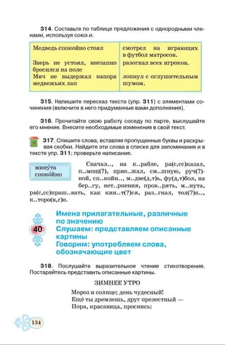 314. Составьте по таблице предложения с однородными чле­
нами, используя союз и.
Медведь спокойно стоял смотрел на играющих
в футбол матросов.
Зверь не устоял, внезапно
бросился на поле
разогнал всех игроков.
Мяч не выдержал напора лопнул с оглушительным
медвежьих лап шумом.
315. Напишите пересказ текста (упр. 311) с элементами со­
чинения (включите в него придуманные вами дополнения).
316. Прочитайте свою работу соседу по парте, выслушайте
его мнение. Внесите необходимые изменения в свой текст.
317. Спишите слова, вставляя пропущенные буквы и раскры­
вая скобки. Найдите эти слова в списке для запоминания и в
тексте упр. 311; проверьте написание.
Сначал.., на к..рабле, ра(с,сс)казал,
п..мощ(?), прие..жал, см..шную, руч(?)-
ной, сп..койн.., м..две(д,т)ь, фу(д,т)бол, на
бер..гу, нет..рпения, пров..рять, м..нута,
ра(с,сс)праш..вать, как кин..т(?)ся, раз..гнал, тол(?)к..,
к..торо(в,г)о.
Имена прилагательные, различные
по значению
Слушаем: представляем описанные
картины
Говорим: употребляем слова,
обозначающие цвет
318. Послушайте выразительное чтение стихотворения.
Постарайтесь представить описанные картины.
ЗИМНЕЕ УТРО
Мороз и солнце; день чудесный!
Ещё ты дремлешь, друг прелестный —
Пора, красавица, проснись:
минута
спокойно
 