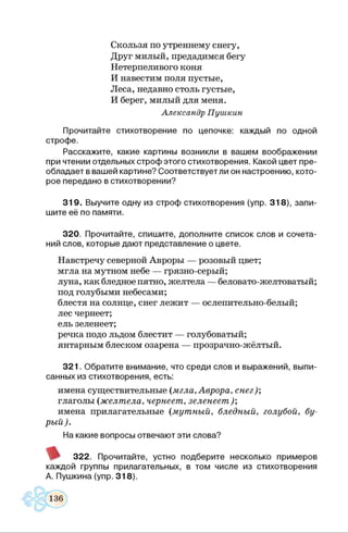 Скользя по утреннему снегу,
Друг милый, предадимся бегу
Нетерпеливого коня
И навестим поля пустые,
Леса, недавно столь густые,
И берег, милый для меня.
Александр Пушкин
Прочитайте стихотворение по цепочке: каждый по одной
строфе.
Расскажите, какие картины возникли в вашем воображении
при чтении отдельных строф этого стихотворения. Какой цвет пре­
обладает в вашей картине? Соответствует ли он настроению, кото­
рое передано в стихотворении?
319. Выучите одну из строф стихотворения (упр. 318), запи­
шите её по памяти.
320. Прочитайте, спишите, дополните список слов и сочета­
ний слов, которые дают представление о цвете.
Навстречу северной Авроры — розовый цвет;
мгла на мутном небе — грязно-серый;
луна, как бледное пятно, желтела — беловато-желтоватый;
под голубыми небесами;
блестя на солнце, снег лежит — ослепительно-белый;
лес чернеет;
ель зеленеет;
речка подо льдом блестит — голубоватый;
янтарным блеском озарена — прозрачно-жёлтый.
321. Обратите внимание, что среди слов и выражений, выпи­
санных из стихотворения, есть:
имена существительные {мгла, Аврора, снег);
глаголы (желтела, чернеет, зеленеет);
имена прилагательные (мутный, бледный, голубой, бу­
рый).
На какие вопросы отвечают эти слова?
322. Прочитайте, устно подберите несколько примеров
каждой группы прилагательных, в том числе из стихотворения
А. Пушкина (упр. 318).
 