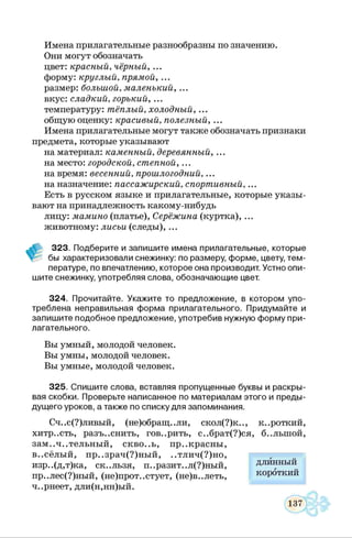 Имена прилагательные разнообразны по значению.
Они могут обозначать
цвет: красный, чёрный, ...
форму: круглый, прямой, ...
размер: большой, маленький, ...
вкус: сладкий, горький, ...
температуру: тёплый, холодный, ...
общую оценку: красивый, полезный, ...
Имена прилагательные могут также обозначать признаки
предмета, которые указывают
на материал: каменный, деревянный, ...
наместо: городской, степной, ...
на время: весенний, прошлогодний, ...
на назначение: пассажирский, спортивный, ...
Есть в русском языке и прилагательные, которые указы­
вают на принадлежность какому-нибудь
лицу: мамино (платье), Серёжина (куртка), ...
животному: лисьи (следы), ...
323. Подберите и запишите имена прилагательные, которые
бы характеризовали снежинку: по размеру, форме, цвету, тем­
пературе, по впечатлению, которое она производит. Устно опи­
шите снежинку, употребляя слова, обозначающие цвет.
324. Прочитайте. Укажите то предложение, в котором упо­
треблена неправильная форма прилагательного. Придумайте и
запишите подобное предложение, употребив нужную форму при­
лагательного.
Вы умный, молодой человек.
Вы умны, молодой человек.
Вы умные, молодой человек.
325. Спишите слова, вставляя пропущенные буквы и раскры­
вая скобки. Проверьте написанное по материалам этого и преды­
дущего уроков, а также по списку для запоминания.
Сч..с(?)ливый, (не)обращ..ли, скол(?)к.., короткий,
хитр..сть, разъяснить, говорить, с..брат(?)ся, б..лыной,
зам..ч..тельный, скво..ь, пр..красны,
в..сёлый, пр..зрач(?)ный, ..тлич(?)но,
изр..(д,т)ка, ск..льзя, п..разит..л(?)ный,
пр..лес(?)ный, (не)прот..стует, (не)в..леть,
ч..рнеет, дли(н,нн)ый.
длинный
короткий
 