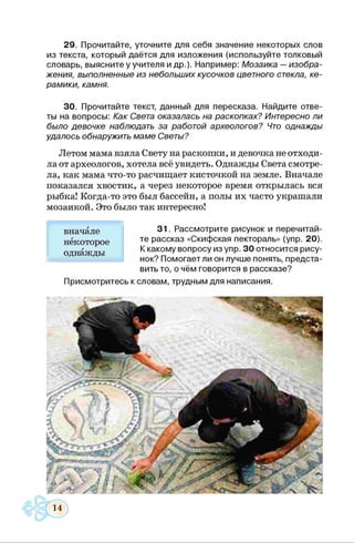 29. Прочитайте, уточните для себя значение некоторых слов
из текста, который даётся для изложения (используйте толковый
словарь, выясните у учителя и др.). Например: Мозаика —изобра­
жения, выполненные из небольших кусочков цветного стекла, ке­
рамики, камня.
30. Прочитайте текст, данный для пересказа. Найдите отве­
ты на вопросы: Как Света оказалась на раскопках? Интересно ли
было девочке наблюдать за работой археологов? Что однажды
удалось обнаружить маме Светы?
Летом мама взяла Свету на раскопки, и девочка не отходи­
ла от археологов, хотела всё увидеть. Однажды Света смотре­
ла, как мама что-то расчищает кисточкой на земле. Вначале
показался хвостик, а через некоторое время открылась вся
рыбка! Когда-то это был бассейн, а полы их часто украшали
мозаикой. Это было так интересно!
31. Рассмотрите рисуно
те рассказ «Скифская пектораль» (упр. 20).
К какому вопросу из упр. 30 относится рису­
нок? Помогает ли он лучше понять, предста­
вить то, о чём говорится в рассказе?
Присмотритесь к словам, трудным для написания.
вначале
некоторое
однажды
 