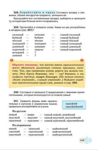 328. П о р а б о т а й т е в п а р а х . Составьте загадку о сне­
жинке, облаке или другом предмете, запишите её.
Выслушайте все составленные загадки, выберите и запишите
ту, которая вам больше всего понравилась.
329. Прочитайте и спишите слова. Какие из них употреблены
в загадках (упр. 327)?
сильный —
буйный —
тёплый —
холодный —
длинный —
короткий —
вечерний —
зимний —
сильнее
буйнее
теплее
холоднее
длиннее
короче
?
?
самый сильный
самый буйный
самый тёплый
самый холодный
самый длинный
самый короткий
Обратите внимание, что многие имена прилагательные
могут обозначать различную степень признака, каче­
ства. Так, при сравнении длины дороги мы можем ска­
зать: Эта дорога длинная, эта — ещё длиннее, а мы
выбрали третью, самую длинную. (Но нельзя сказать
«более утренний», «самый утренний».) Найдите подоб­
ные прилагательные среди слов, данных в упр. 329.
330. Составьте и запишите 2 предложения с именами прила­
гательными, которые используются со словом самый.
331. Сравните формы имён прилага­
тельных в русском и украинском языках,
правильно употребляйте их в речи.
По-русски:
новый — новее — самый новый, новейший
вкусный — вкуснее — самый вкусный, вкуснейший
красивый — красивее — самый красивый, красивейший
По-украински:
новий — новіший — найновіший
смачний — смачніший — найсмачніший
красивий — красивіший — найкрасивіший
красивей
красивейший
 