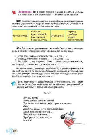 Запомните! По-русски можно сказать и самый новый,
и новейший, а по-украински — только найновіший.
332. Составьте словосочетания, подобрав к существительным
нужные (правильные) формы имён прилагательных. Составьте и
запишите предложения с сочетаниями слов.
быстрее глубже
1) этот поезд
быстрейший
2) эта река
глыбше
быстриший ширее
более быстрее более глубже
333. Дополните предложения так, чтобы было ясно, о чём идет
речь, в какой степени проявляется один и тот же признак.
1. Этот зелёный ... светлый, тот ..., а тот ....
2. Твой ... удачный, Сашин — ..., а Олин — ... .
3. На этом ... всё хорошо. Этот ... очень выразительный,
тот — ещё ..., а вот этот, мне кажется, ....
Назовите слово, имеющее значение: 1) хорошо выражающий
что-нибудь, яркий по своим свойствам; 2) многозначительный, как
бы сообщающий что-нибудь. Устно составьте предложения, упо­
требляя это слово в разных значениях.
334. Прочитайте выразительно стихотворение, при этом
обратите особое внимание на интонацию предложений в
самых длинных и самых коротких строчках.
КТО?
Ну-ка, дети!
Кто храбрее всех на свете?
Так и знал — в ответ все хором нараспев:
Лев!
Лев? Ха-ха... Легко быть храбрым,
Если лапы шире швабры.
Нет, ни лев, ни слон...
Храбрее всех, малыш, —
Мышь!
140
 