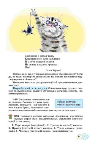 Сам вчера я видел чудо,
Как мышонок влез на блюдо
И у носа спящей кошки
Не спеша поел все крошки.
Что!
Саша Чёрный
Согласны ли вы с утверждением автора стихотворения? Если
да, то какой пример из своей ж изни вы м ожете привести в под­
тверждение этой мысли?
Напиш ите короткое рассуждение (3 — 5 предложений) на д ан ­
ную тему.
П о р а б о т а й т е в п а р а х . Ознакомьте друг друга со сво­
ими рассуждениями, задайте уточняю щ ие вопросы, скажите, что
вам понравилось.
3 3 5 . Запом ните написание слов
из рамочки. Составьте с ними пред­
ложения, запиш ите. Подчеркните в
этих словах буквы, написание кото­
рых и произнош ение обозначаемы х ими
3 3 6 . Запиш ите русские народные пословицы, употребляя
нужную ф орму имён прилагательных. Объясните значение
одной из пословиц.
1. Утро вечера (мудрёный). 2. Правда (светлый) солнца.
3. Правда (чистый) ясного солнца. 4. Трава соломы (зелё­
ный). 5. Человек (твёрдый) камня, (нежный) цветка.
светло-голубой
тёмно-коричневый
звуков не совпадает.
 
