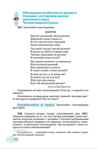 Обсуждаем особенности диалога
Говорим: составляем диалог
указанного вида
Читаем выразительно
3 3 7 . Прочитайте стихотворение.
ЦВЕТОК
Цветок засохший, безуханный1,
Забытый в книге вижу я;
И вот уже мечтою странной
Душа наполнилась моя:
Где цвёл? когда? какой весною?
И долго ль цвёл? и сорван кем,
Чужой, знакомой ли рукою?
И положён сюда зачем?
На память нежного ль свиданья,
Или разлуки роковой,
Иль одинокого гулянья
В тиши полей, в тени лесной?
И жив ли тот, и та жива ли?
И нынче где их уголок?
Или уже они увяли,
Как сей неведомый цветок?
Александр Пушкин
Понравилось ли вам стихотворение? Если да, то выучите его
наизусть.
Наполнялась ли ваш а душ а «мечтою странной» при виде цвет­
ка или другого предмета? Как это было?
П о р а б о т а й т е в п а р а х . Прочитайте стихотворение
друг другу.
3 3 8 . С пиш ите вторую строф у стихотворения (упр. 3 3 7 ).
О братите внимание на то, что эта строф а показывает, какое мно­
жество вопросов возникает у человека с богаты м воображением
при виде обычного предмета. И, наверное, не все вопросы «поме­
стились» в небольшое стихотворение. Как вы дум аете, какие во­
просы остались неозвученными?
1Безуханный — старинное слово, означает «без запаха» (срав­
ни: благоуханный, нюхать).
 