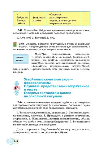 я общаться
бабушка (не) уметь разговаривать
Валера хотеть поддерживать диалог
...
ребята выражать мысль
3 4 2 . Прочитайте. Найдите предложение, в котором выражено
несогласие. Составьте и запиш ите подобное предложение.
1. А то нет? 2. Вот ещё! 3. Угу.
3 4 3 . Спиш ите, вставляя пропущенны е буквы и раскрывая
скобки. Найдите данны е слова в списке для запоминания, а
такж е в м атериалах урока; проверьте написанное.
М..ч(?)та, разг..варивать, зам..чание,
т..жело, всле(д,т), м..я, ч..жой, (не)вед..мый,
издал.., св..дан(?)я, ..динокого, календарь,
нын(?)че, уг..лок, ослепительный, и..рядок,
..бщ..т(?)ся, поддерж. .вать, встреч(?)ный,
объ..снение, и..разительный, люб..пытство, т..гда, и..чему,
гл..дел.
мечта
ответ
Устойчивые сочетания слов —
♦
фразеологизмы
Слушаем: представляем изображённое
в тексте
Говорим: составляем диалог
по описанной ситуации
3 4 4 . К данным толкованиям значения подберите из материала
для справок соответствую щие ф разеологизмы . Составьте с одним
из устойчивых сочетаний слов предложение, запиш ите.
1. Зазнаваться, важничать, чваниться. 2. Запомнить креп­
ко-накрепко, навсегда. 3. Приходить в уныние, в отчаяние,
огорчаться. 4. Обманывать, вводить в заблуждение, обычно
обещая что-либо и не выполняя обещанного. 5. Вмешиваться
во что-либо, иногда не в своё дело.
Д л я с п р а в о к . Зарубить (себе) на носу, водить за нос,
задирать нос, вешать нос, совать (свой) нос.
 