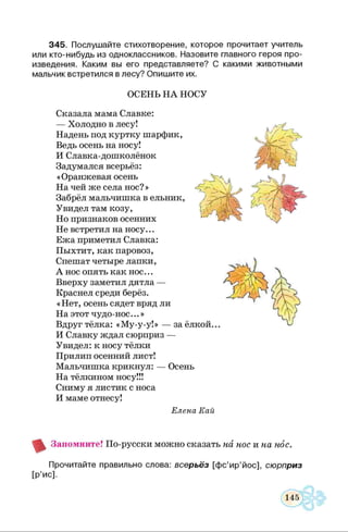3 4 5 . Послуш айте стихотворение, которое прочитает учитель
или кто-нибудь из одноклассников. Назовите главного героя про­
изведения. Каким вы его представляете? С какими животными
мальчик встретился в лесу? О пиш ите их.
ОСЕНЬ Н А НОСУ
Сказала мама Славке:
— Холодно в лесу!
Надень под куртку шарфик,
Ведь осень на носу!
И Славка-дошколёнок
Задумался всерьёз:
«Оранжевая осень
На чей же села нос?»
Забрёл мальчишка в ельник,
Увидел там козу,
Но признаков осенних
Не встретил на носу...
Ежа приметил Славка:
Пыхтит, как паровоз,
Спешат четыре лапки,
А нос опять как нос...
Вверху заметил дятла —
Краснел среди берёз.
«Нет, осень сядет вряд ли
На этот чудо-нос...»
Вдруг тёлка: «Му-у-у!» — за ёлкой...
И Славку ждал сюрприз —
Увидел: к носу тёлки
Прилип осенний лист!
Мальчишка крикнул: — Осень
На тёлкином носу!!!
Сниму я листик с носа
И маме отнесу!
Елена Кай
А/Ягч
V
Т'СЧ'/ 1 ■V)
У а „
ГГ У А
'Ц  1) л
/ Ч
{. '■':{{ Ч
г -
' А
I,, / У '^ !
Запомните! По-русски можно сказать на нос и на нос.
Прочитайте правильно слова: всерьёз [ф с’и р ’йос], сюрприз
[Р’ис].
 