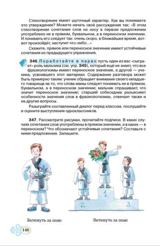 Стихотворение им еет шуточный характер. Как вы понимаете
это утверждение? М ож ете начать своё рассуж дение так: «В этом
стихотворении сочетание слов на носу в первом предложении
употреблено не в прямом, буквальном, а в переносном значении.
И понимать его следует так: очень скоро, в ближайш ее время, вот-
вот произойдёт, наступит что-либо...»
С кажите, прямое или переносное значение имею т устойчивые
сочетания из преды дущ его упражнения.
3 4 6 . П о р а б о т а й т е в п а р а х : пусть один из вас «сыгра-
* ет» роль мальчика (см. упр. 3 4 5 ), который ещ ё не знает, что все
ф разеологизмы имею т переносное значение, а другой — уче­
ника, усвоивш его этот материал. С одерж ание разговора м ожет
быть примерно таким: ученик обращ ает внимание своего м ладш е­
го товарищ а на то, что слова мамы следует понимать не в прямом,
буквальном, а в переносном значении; мальчик спрашивает, что
значит переносное значение; старш ий собеседник разъясняет
особенности значения слов в ф разеологизмах, отвечает такж е и
на другие вопросы.
Разы грайте составленный диалог перед классом, послушайте
и оцените выступления одноклассников.
3 4 7 . Рассмотрите рисунки, прочитайте подписи. В каких слу­
чаях сочетания слов употреблены в прямом значении, а в каких — в
переносном? Что обозначаю т устойчивые сочетания? Составьте с
ними предложения. Запиш ите.
Заткнуть за пояс
 