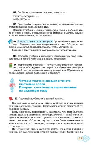 32. Подберите синонимы к словам, запишите.
Видеть, смотреть, ...
Украшать,...
33. Придумайте для рассказа название, запишите его, а потом
спишите данные вопросы (упр. 30).
Закройте учебник и напишите пересказ. В конце добавьте что-
то от себя: о своём отношении к этой истории; о другом случае,
который вы вспомнили, читая рассказ.
I34. П о р а б о т а й т е в п а р ах. Прочитайте свои переска­
зы. Скажите, что вам понравилось в них. Обсудите, чтоСкажите, что вам понравилось в них. Обсудите
можно изменить в ваших пересказах, чтобы улучшить их.
Внесите в текст те правки, которые вы считаете нужными.
35. Откройте учебник и проверьте написание тех слов, кото­
рые есть и в тексте учебника, и в вашем пересказе.
Т ^ - 36. Перепишите пересказ — с учётом исправлений, сделан­
ных после обсуждения. Не старайтесь буквально повторить
данный текст — это снизит оценку за пересказ. Обратите осо­
бое внимание на своё дополнение к рассказу.
Читаем молча: находим в тексте
ключевые слова
Говорим: составляем высказывание
на заданную тему
37. Прочитайте, объясните данный пример.
Вы уже знаете, что в тексте бывают более важные и менее
важные части содержания. То же самое можно сказать об от­
дельных словах.
Вам, наверное, приходилось замечать, что при быстром
чтении можно пропустить некоторые слова — и всё-таки по­
нять написанное. А можно пропустить всего одно слово — и
ничего не понять! Это потому, что слово было ключевым —
таким важным, что его пропуск затруднял понимание всего
остального.
Нет сомнений, что в хорошем тексте все слова нужны и
важны, но всё-таки они играют разные роли. Одни как бы
 