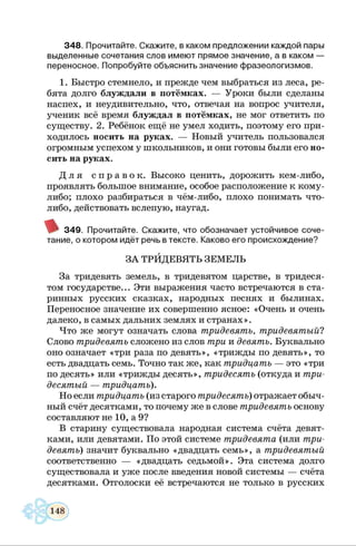 3 4 8 . Прочитайте. С кажите, в каком предложении каждой пары
выделенные сочетания слов имею т прямое значение, а в каком —
переносное. Попробуйте объяснить значение ф разеологизмов.
1. Быстро стемнело, и прежде чем выбраться из леса, ре­
бята долго блуждали в потёмках. — Уроки были сделаны
наспех, и неудивительно, что, отвечая на вопрос учителя,
ученик всё время блуждал в потёмках, не мог ответить по
существу. 2. Ребёнок ещё не умел ходить, поэтому его при­
ходилось носить на руках. — Новый учитель пользовался
огромным успехом у школьников, и они готовы были его но­
сить на руках.
Д л я с п р а в о к . Высоко ценить, дорожить кем-либо,
проявлять большое внимание, особое расположение к кому-
либо; плохо разбираться в чём-либо, плохо понимать что-
либо, действовать вслепую, наугад.
3 4 9 . Прочитайте. С каж ите, что обозначает устойчивое соче­
тание, о котором идёт речь в тексте. Каково его происхождение?
ЗА ТРИДЕВЯТЬ ЗЕМЕЛЬ
За тридевять земель, в тридевятом царстве, в тридеся­
том государстве... Эти выражения часто встречаются в ста­
ринных русских сказках, народных песнях и былинах.
Переносное значение их совершенно ясное: «Очень и очень
далеко, в самых дальних землях и странах».
Что же могут означать слова тридевять, тридевятый?
Слово тридевять сложено из слов три и девять. Буквально
оно означает «три раза по девять», «трижды по девять», то
есть двадцать семь. Точно так же, как тридцать — это «три
по десять» или «трижды десять», тридесять (откуда и три­
десятый — тридцать).
Но если тридцать (из старого тридесять) отражает обыч­
ный счёт десятками, то почему же в слове тридевять основу
составляют не 10, а 9?
В старину существовала народная система счёта девят­
ками, или девятами. По этой системе тридевята (или три­
девять) значит буквально «двадцать семь», а тридевятый
соответственно — «двадцать седьмой». Эта система долго
существовала и уже после введения новой системы — счёта
десятками. Отголоски её встречаются не только в русских
 