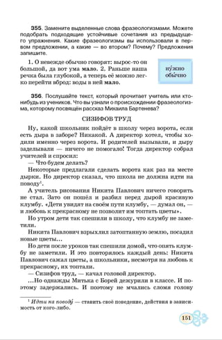 3 5 5 . Зам ените выделенные слова ф разеологизмам и. М ож ете
подобрать подходящ ие устойчивые сочетания из преды дущ е­
го упражнения. Какие ф разеологизмы вы использовали в пер­
вом предложении, а какие — во втором? Почему? Предложения
запиш ите.
1. О невежде обычно говорят: вырос-то он
большой, да вот ума мало. 2. Раньше наша нужно
речка была глубокой, а теперь её можно лег- обычно
ко перейти вброд: воды в ней мало.
3 5 6 . Послуш айте текст, который прочитает учитель или кто-
нибудь из учеников. Что вы узнали о происхождении ф разеологиз­
ма, которому посвящён рассказ М ихаила Бартенева?
СИЗИФОВ ТРУД
Ну, какой школьник пойдёт в школу через ворота, если
есть дыра в заборе? Никакой. А директор хотел, чтобы хо­
дили именно через ворота. И родителей вызывали, и дыру
заделывали — ничего не помогало! Тогда директор собрал
учителей и спросил:
— Что будем делать?
Некоторые предлагали сделать ворота как раз на месте
дырки. Но директор сказал, что школа не должна идти на
поводу1.
А учитель рисования Никита Павлович ничего говорить
не стал. Зато он пошёл и разбил перед дырой красивую
клумбу. «Дети увидят на своём пути клумбу, — думал он, —
и любовь к прекрасному не позволит им топтать цветы».
Но утром дети так спешили в школу, что клумбу не заме­
тили.
Никита Павлович взрыхлил затоптанную землю, посадил
новые цветы...
Но дети после уроков так спешили домой, что опять клум­
бу не заметили. И это повторялось каждый день: Никита
Павлович сажал цветы, а школьники, несмотря на любовь к
прекрасному, их топтали.
— Сизифов труд, — качал головой директор.
...Но однажды Митька с Борей дежурили в классе. И по­
этому задержались. И поэтому не мчались сломя голову
1 Идти на поводу — ставить своё поведение, действия в зависи­
мость от кого-либо.
 