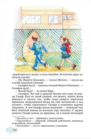 домой вместе со всеми, а шли спокойно. И поэтому вдруг за­
метили клумбу.
— Ой, Никита Павлович, — сказал Митька, — какую вы
клумбу красивую сделали!
— Сизифов труд! — покачал головой Никита Павлович. —
Сизифов труд!..
— Какой труд? — не понял Боря.
— Сизифов. Это ещё в древней Греции жил царь по име­
ни Сизиф. Был он такой хитрый, что решил, знаете, богов
обмануть и сделать так, чтобы люди умирать перестали!
Пришлось возмущённым богам всё своё могущество в ход
пустить1, чтобы строптивого2 Сизифа в подземное царство
отправить. А там Сизифа ждало наказание — повелели3ему
боги тяжёлый камень на высокую гору закатить. С трудом
докатил Сизиф камень до вершины, но в самый последний
1Пустить в ход — применить, использовать.
2 Строптивый — упрямый, любящий действовать наперекор
кому-нибудь, непокорный.
3Повелевать — здесь: приказывать, указывать.
 